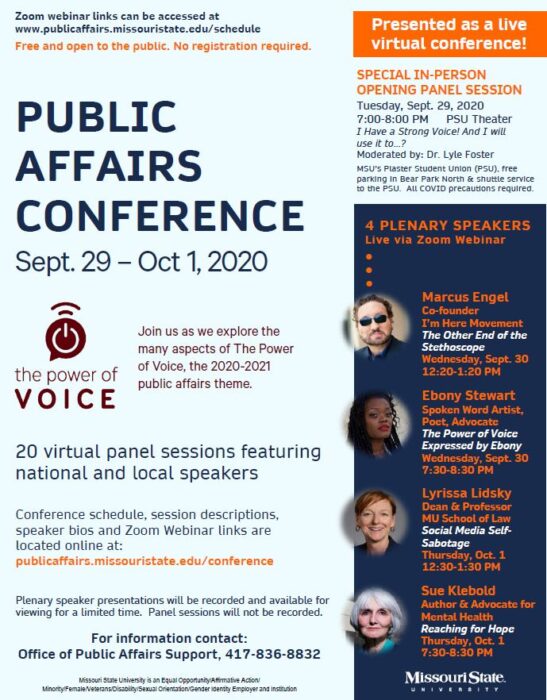 Poster of Public Affairs Conference. September 29 through October 1.  Presented as a Live Virtual Event. Links listed at www.publicaffairs.missouristate.edu/schedule.  Free and open to the public. No registration is required.  This year’s theme is The Power of VOICE. Join us as we explore the many aspects of The Power of Voice, the 2020-2021 Public Affairs theme.  There will be one In-Person opening panel session on Tuesday, September 29, 2020, from 7:00 PM to 8:00 PM in the PSU Theatre. The title of the event is Have a Strong Voice! And I will use it to…?  There will be local and national speakers, 20-panel sessions, and new this year will be fifty-minute panel sessions with start times mirroring class times.  Some of the Plenary Speakers include Marcus Engel, who is the Co-founder of I’m Here Movement. He will present The Other End of the Stethoscope on Wednesday, September 30, from 12:20 PM to 1:20 PM. Ebony Stewart, a Spoken Word Artist, Poet, Advocate, will present The Power of Voice Expressed by Ebony on Wednesday, September 30, from 7:30 PM to 8:30 PM. Lyrissa Lidsky, who is the Dean and Professor of MU School of Law. She will present Social Media Self-Sabotage on Thursday, October 1, from 12:30 PM to 1:30 PM. Sue Klebold is an author and advocate for Mental Health. She will present Reaching for Hope on Thursday, October 1, from 7:30 PM to 8:30 PM.  The conference schedule, session descriptions, speaker bios, and ZOOM Webinar links can be viewed at www.publicaffairs.missouristate.edu/schedule. For information, contact the Office of Public Affairs Support, 417-836-8832.  Plenary speaker sessions will be recorded and available for viewing for a limited time. Panel sessions will not be recorded.  Missouri State University is an Equal Opportunity/Affirmative Action/Minority/Female/Veterans/Disability/Sexual Orientation/Gender Identify Employer and Institution.