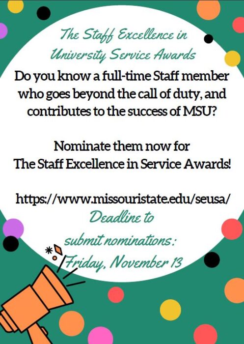 The Staff Excellence in University Service Awards. Do you know a full-time staff member who goes beyond the call of duty, and contributes to the success of MSU?   Nominate them now for  The Staff Excellence in Service Awards!   https://www.missouristate.edu/seusa/    Deadline to  submit nominations:  Friday, November 13