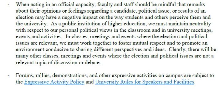 - When acting in an official capacity, faculty and staff should be mindful that remarks about their opinions or feelings regarding a candidate, political issue, or results of an election may have a negative impact on the way students and others perceive them and the university. As a public institution of higher education, we must maintain neutrality with respect to our personal political views in the classroom and in university meetings, events and activities. In classes, meetings and events where the election and political issues are relevant, we must work together to foster mutual respect and to promote an environment conducive to sharing different perspectives and ideas. Clearly, there will be many other classes, meetings and events where the election and political issues are not a relevant topic of discussion or debate. - Forums, rallies, demonstrations, and other expressive activities on campus are subject to the Expressive Activity Policy and University Rules for Speakers and Facilities.