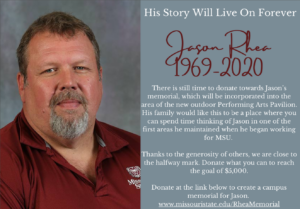 His Story Will Live On Forever. Jason Rhea 1969-2020. There is still time to donate towards Jason's memorial, which will be incorporated into the area of the new outdoor Performing Arts Pavilion. His family would like this to be a place where you can spend time thinking of Jason in one of the first areas he maintained when he began working for MSU. Thanks to the generosity of others, we are close to the halfway mark. Donate what you can to reach the goal of five-thousand dollars. www.missouristate.edu/RheaMemorial