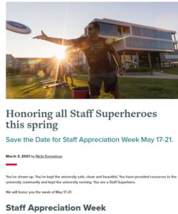 Honoring all Staff Superheros this spring. Save the Date for Staff Appreciation Week May 17-21. You've shown up. You've kept the university safe, clean, and beautiful. YOu had provided resources to the University COmmunity and kept the university running. You are a Staff Superhero. We will honor you the week of May 17-21.