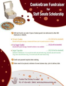 Staff and Faculty can order three types of baked good to be delivered to other MSU employees or students. 12 inch cookie that you can customize with flower color for a special occasion or holiday. It is $16 and $5 of the price will be donated to the scholarship. 4 oz sugar cookie that you can put a message on. Clamshell container or box available! It is $5 and $2 of the price will be donated to the scholarship. Large Cupcake that you an pick from white cake with white icing, chocolate cake with chocolate icing, lemon cake with lemon icing, or red velvet cake with cream cheese icing. It will be delivered in an individual box. It is $5 and $1.50 will be donated to the scholarship. Credit card payment required when ordering. Orders need to be placed a minimum of seven business days, prior to delivery date. To order, contact Teri Trickey. 417-836-4630 or teritrickey@missouristate.edu