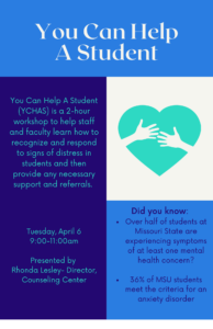 You can Help A Student (YCHAS) is a 2-hour workshopt o help staff and faculty learn how to recognize and respond to signs of disress in students and then provide any necessary support and referrals. This session will be presented by Rhonda Lesley, Director of Missouri State University’s Counseling Center and sponsored by the Staff Senate Public Affairs Committee. Colleges and universities enrolled in JED Campus receive “You Can Help” through their participation in the JED Campus program. Missouri State University is proud to be a JED Campus as of January, 2020.” Date is April 6, 2021 from 9:00 AM to 11:00 AM via ZOOM. The Zoom meeting ID is 998 8722 3369. The Link is https://missouristate.zoom.us/j/99887223369. A waiting room will be enablesd. For questions, please reach out to A'dja Jones at AdjaJones@MissouriState.edu.
