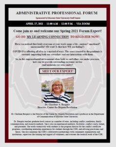 Administrative Professional Forum. Sponsored by MSU Staff Senate. April 27, 2021 from 11:00 AM to 12:00 PM via ZOOM. Come join us and welcome our Spring 2021 Forum Expert! Go to My Learning Connection to Register now! Have you noticed that lately everyone at your work seems a bit…anxious? Emotional? Unreasonable? (or wait! Is that how WE are feeling?) COVID-19 is affecting all of us in a myriad of ways. The stress created by the pandemic is certainly impacting both our coworkers and our interactions with them. So, in this unprecedented environment when both we and others are under pressure, how can we provide outstanding customer service (and maintain our own sanity)? Meet our expert! Dr. Charlene A. Berquist. Director is the Director of the Center for Dispute Resolution and a professor in the Department of Communication at Missouri State University. Dr. Berquist teaches graduate-level courses in a number of areas, including conflict, mediation, family communication, and research methods. She is also an experienced mediator, facilitator, conflict coach, trainer, and presenter. She works extensively with students as the program director for the conflict certificate programs, coordinating internships experiences for students through the CDR, and advising practicums and theses. She also maintains the CDR’s collaborative partnerships with community organizations and institutions, supervises the training and support of volunteers, and oversees the research work of the CDR.