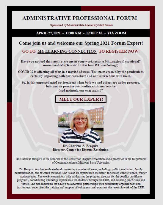 Administrative Professional Forum. Sponsored by MSU Staff Senate. April 27, 2021, from 11:00 AM to 12:00 PM via ZOOM.  Come join us and welcome our Spring 2021 Forum Expert! Go to My Learning Connection to Register now!  Have you noticed that lately everyone at your work seems a bit…anxious? Emotional? Unreasonable? (or wait! Is that how WE are feeling?) COVID-19 is affecting all of us in a myriad of ways. The stress created by the pandemic is certainly impacting both our coworkers and our interactions with them. So, in this unprecedented environment when both we and others are under pressure, how can we provide outstanding customer service (and maintain our own sanity)? Meet our expert! Dr. Charlene A. Berquist. Director is the Director of the Center for Dispute Resolution and a professor in the Department of Communication at Missouri State University. Dr. Berquist teaches graduate-level courses in a number of areas, including conflict, mediation, family communication, and research methods. She is also an experienced mediator, facilitator, conflict coach, trainer, and presenter. She works extensively with students as the program director for the conflict certificate programs, coordinating internship experiences for students through the CDR, and advising practicums and theses. She also maintains the CDR’s collaborative partnerships with community organizations and institutions, supervises the training and support of volunteers, and oversees the research work of the CDR. 