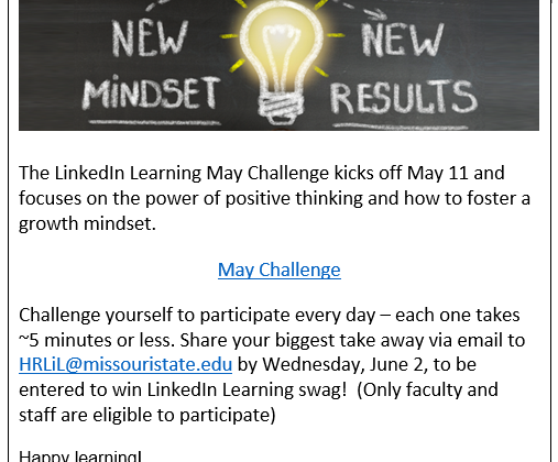The LinkedIn Learning May Challenge kicks off May 11 and focuses on the power of positive thinking and how to foster a growth mindset. Challenge yourself to participate every day- each one take around five minutes or less. Share your biggest take away via email to HRLiL@missouristate.edu by Wednesday, June 2, to be entered to win LinkedIn Learning Swag! Only Faculty and Staff are eligible to participate. Happy Learning! Link to Calendar- https://www.missouristate.edu/Assets/human/LiLMayChallenge_MindsetMatters.pdf