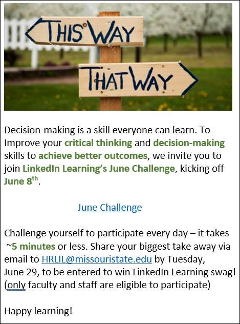Decision making is a skill everyone can learn. to improve your critical thinking and decision making skills to achieve better outcomes, we invite you to join LinkedIn Learning's June Challenge, kicking off June 8. Challenge yourself to participate every day- it only takes 5 minutes. Share your biggest take away via email to HRLIL@missouristate.edu by Tuesday, June 29 to be entered to win LinkedIn Learning swag! Only Faculty and Staff are eligible to participate. Happy Learning! Link to calendar: https://www.missouristate.edu/Assets/human/LiLJuneChallenge2021_BetterDecisions_Final.pdf