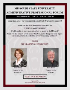 November 16, 2021 from 11 am to 12:30 pm in PSU 313. Come join us as we welcome Missouri State University Experts! Would you like to be the expert in your office for IT Portal and Webpress? Would you like to know more about how to update IT Portal? Would you like to know how to access WebPress, make changes for yoru department and get a sneak peek at the new system coming next year? Go to My Learning Connection to sign up! The Experts are Kristi Oetting with Computer Services-IT Portal and Brian Heaton with Computer Services- Webpress.