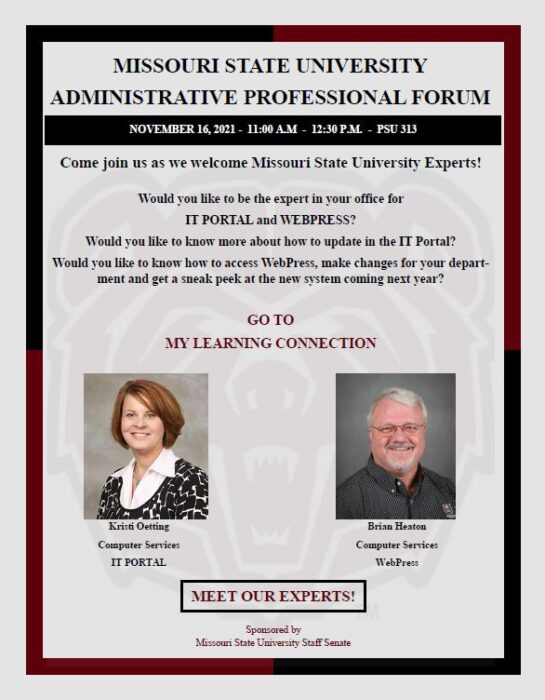 November 16, 2021 from 11 am to 12:30 pm in PSU 313. Come join us as we welcome Missouri State University Experts! Would you like to be the expert in your office for IT Portal and Webpress? Would you like to know more about how to update IT Portal? Would you like to know how to access WebPress, make changes for yoru department and get a sneak peek at the new system coming next year? Go to My Learning Connection to sign up! The Experts are Kristi Oetting with Computer Services-IT Portal and Brian Heaton with Computer Services- Webpress.  