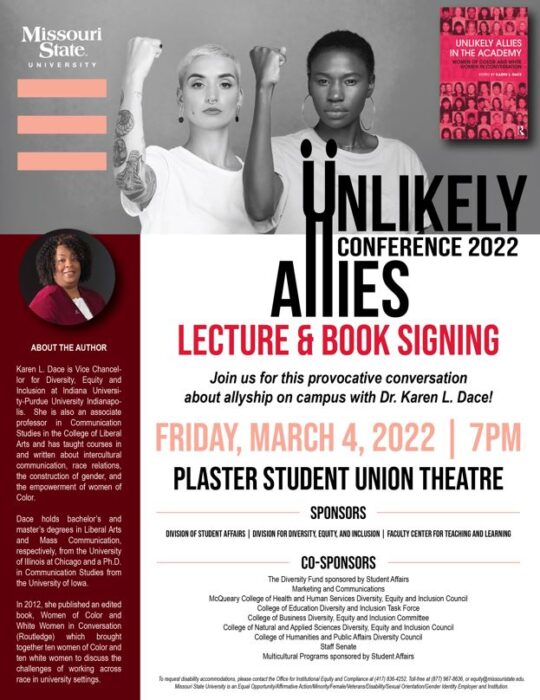Unlikely Allies Conference 2022. Lecture and book signing. Join us for this provocative conversation about allyship on campus with Dr. Karen L. Dace! Friday, March 4, 2022, at seven pm om the Plaster Student Union Theatre. Sponsors: Division of Student Affairs, Division for Diversity, Equity and Inclusion, Faculty Center for Teaching and Learning. Co-Sponsors: The Diversity Fund sponsored by Student Affairs, Marketing and Communications, McQueary College of Health and Human Services Diversity, Equity and Inclusion Council, College of Education Diversity and Inclusion Task Force, College of Business Diversity, Equity and Inclusion Committee, College of Natural and Applied Sciences Diversity, Equity and Inclusion Council, College of Humanities and Public Affairs Diversity Council, Staff Senate and Multicultural Programs sponsored by Student Affairs.  To request disability accommodations, please contact the Office for Institutional Equity and Compliance at 417-836-4252, Toll-free 877-967-8636, or equity@missouristate.edu. Missouri State University is an Equal Opportunity/Affirmative Action/Minority/Female/Veterans/Disability/Sexual Orientation/Gender Identity Employer and Institution.  About the Author. Karen L. Dace is Vice Chancellor for Diversity, Equity, and Inclusion at Indiana University-Purdue University Indianapolis. She is also an associate professor in Communication Studies in the College of Liberal Arts and has taught courses in and written about intercultural communication, race relations, the construction of gender, and the empowerment of women of Color. Dance holds bachelor’s and master’s degrees in Liberal Arts and Mass Communication, respectively, from the University of Illinois at Chicago and a Ph.D. in communication studies from the University of Iowa. In 2012, she published an edited book, Women of Color and White Women in Conversation (Routledge), which brought together ten women of Color and ten white women to discuss the challenges of working across race in university settings