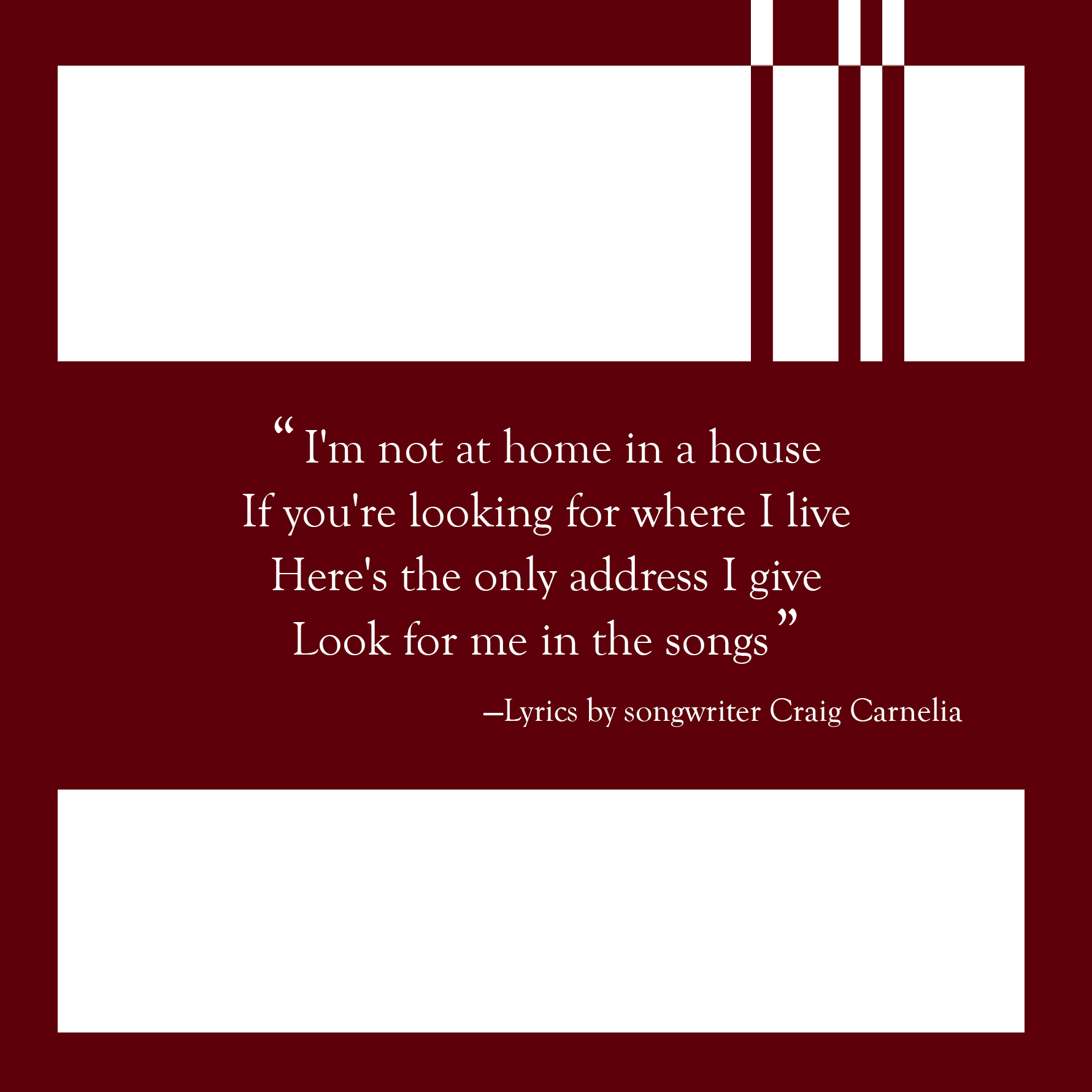 Lyrics by Craig Carnelia: "I'm not at home in a house/ If you're looking for where I live/ Here's the only address I give/ Look for me in the songs"